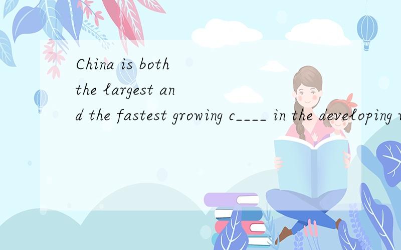 China is both the largest and the fastest growing c____ in the developing world.应该填什么?