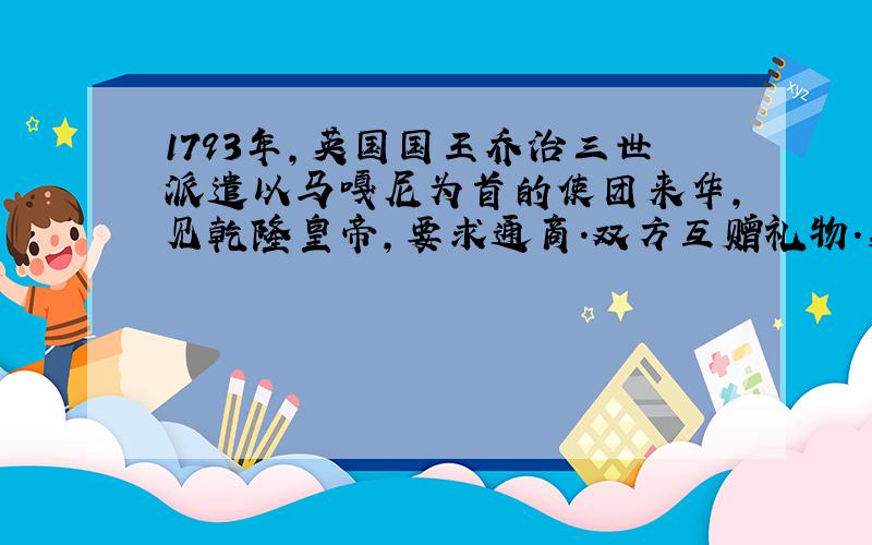 1793年,英国国王乔治三世派遣以马嘎尼为首的使团来华,见乾隆皇帝,要求通商.双方互赠礼物.英国赠给中国的礼物有太阳系天体运行仪、航海望远镜、战舰模型等；中国回赠给英国的礼物有丝