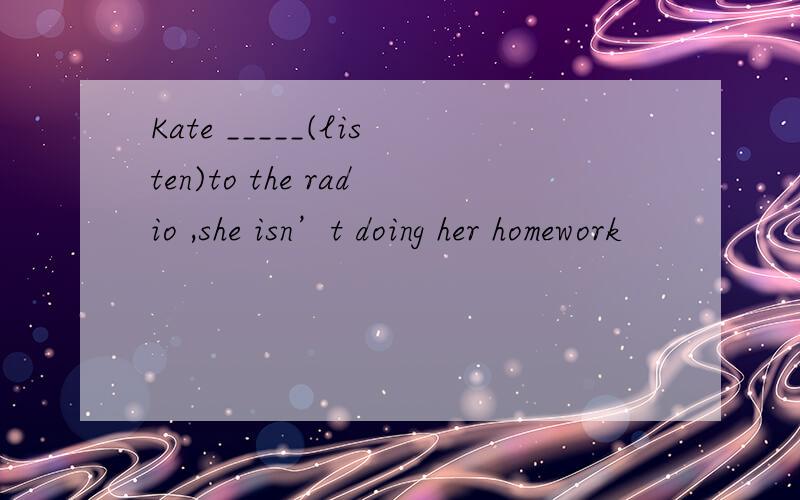 Kate _____(listen)to the radio ,she isn’t doing her homework