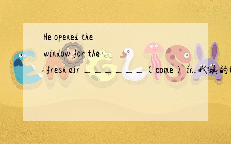 He opened the window for the fresh air ______(come) in.我填的to come翻译的是：他打开窗子,让新鲜空气进来.如果填coming，