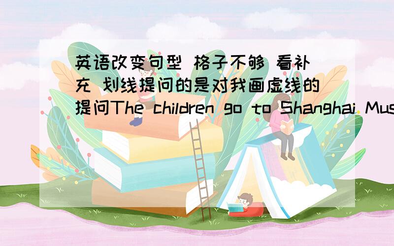 英语改变句型 格子不够 看补充 划线提问的是对我画虚线的提问The children go to Shanghai Museum by bus. （划线提问）                                                             -------I want the pink dress.（划线提问