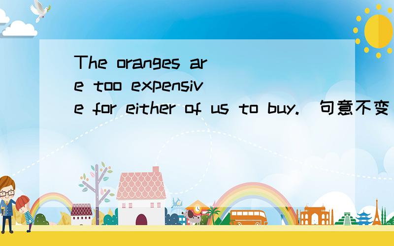 The oranges are too expensive for either of us to buy.(句意不变)The oranges are too expensive______ _______of us can buy any