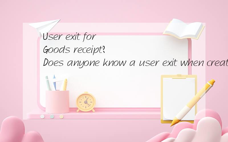 User exit for Goods receipt?Does anyone know a user exit when creating a goods receipt?We're using transaction MIGO,and the client would like to have a message,if the goods receipt created contains a special material.And I don't find any user exit fo