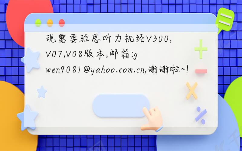 现需要雅思听力机经V300,V07,V08版本,邮箱:gwen9081@yahoo.com.cn,谢谢啦~!