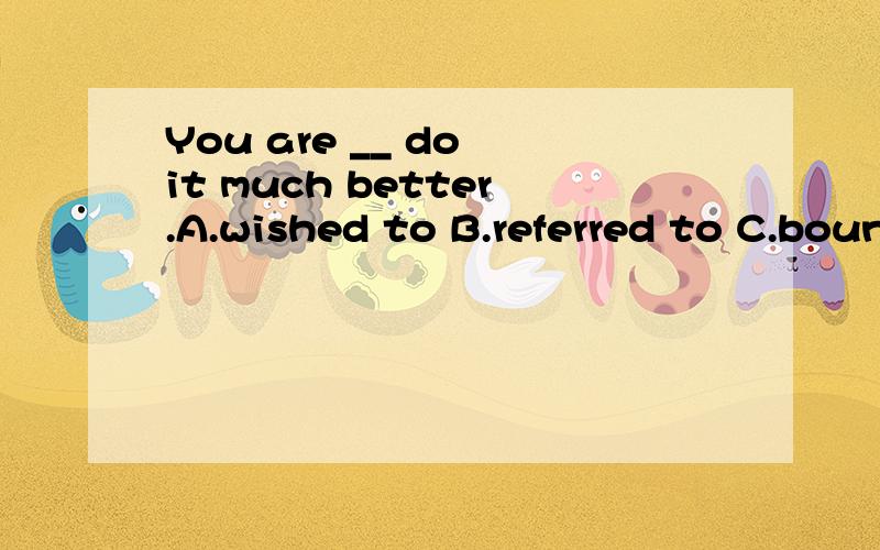 You are __ do it much better.A.wished to B.referred to C.bound to D.tired to请高手给个确切的答案,讲下其中的语法知识,再翻译下这句话,我将感激不尽!