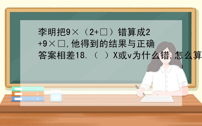 李明把9×（2+□）错算成2+9×□,他得到的结果与正确答案相差18.（ ）X或v为什么错,怎么算?
