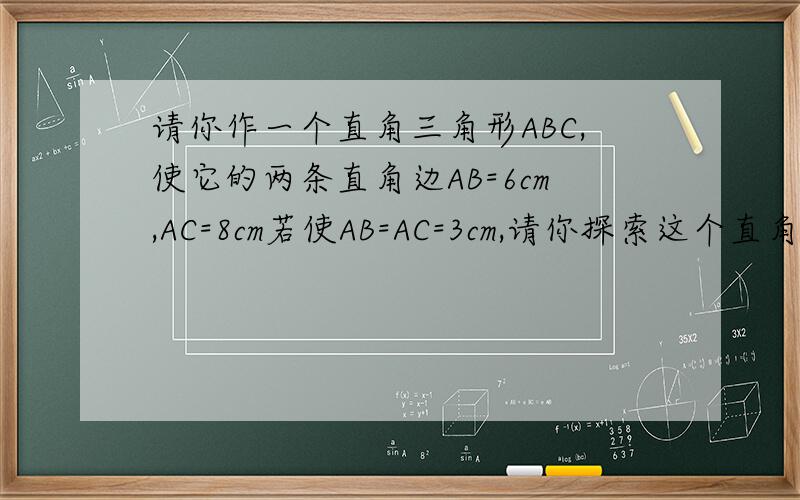 请你作一个直角三角形ABC,使它的两条直角边AB=6cm,AC=8cm若使AB=AC=3cm,请你探索这个直角三角形的三边长有什么关系
