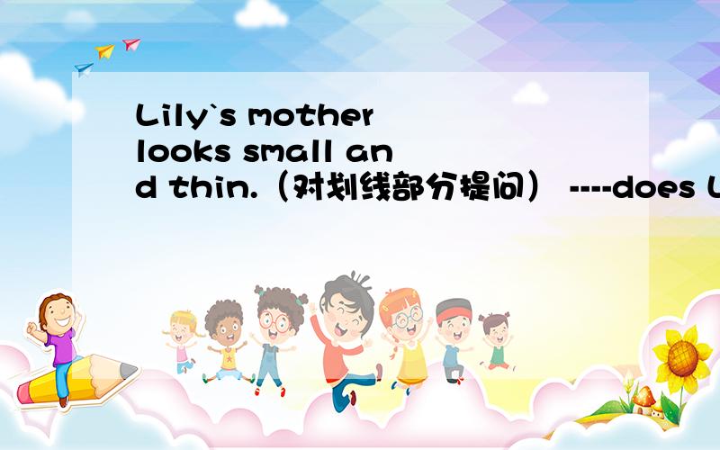 Lily`s mother looks small and thin.（对划线部分提问） ----does Lily`s mother ---- ------.-------是横线