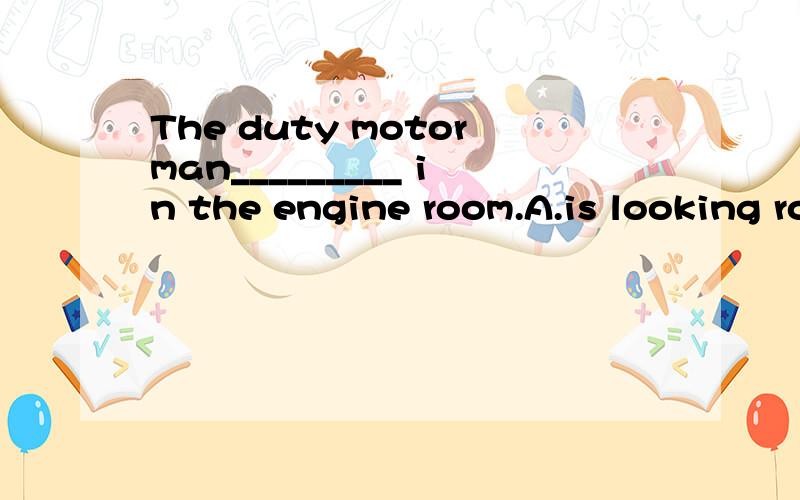 The duty motorman_________ in the engine room.A.is looking round B.is making his round C.is running round D.is looking for选哪个 为什么