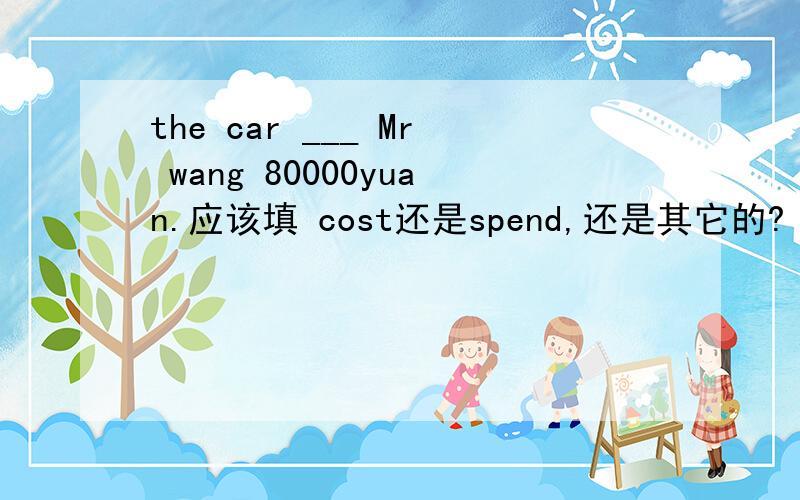 the car ___ Mr wang 80000yuan.应该填 cost还是spend,还是其它的?