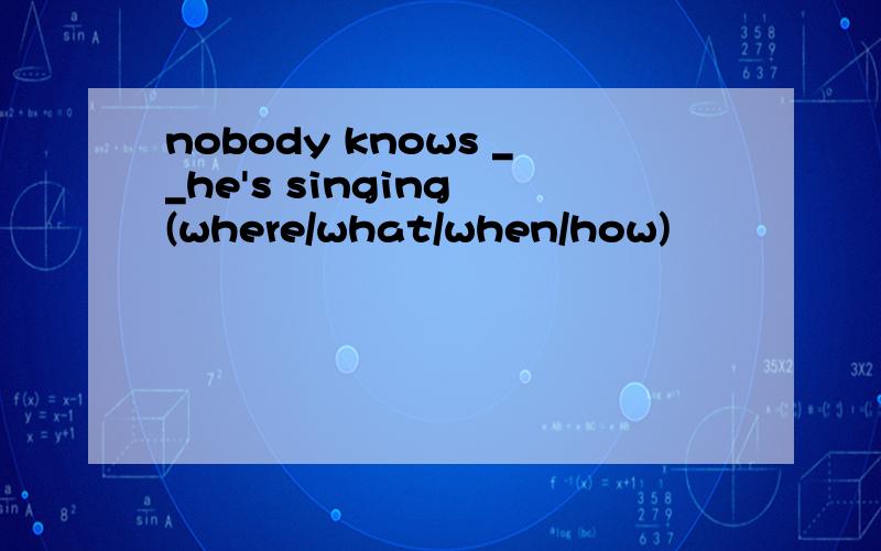nobody knows __he's singing (where/what/when/how)
