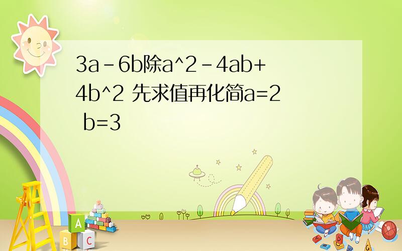 3a-6b除a^2-4ab+4b^2 先求值再化简a=2 b=3