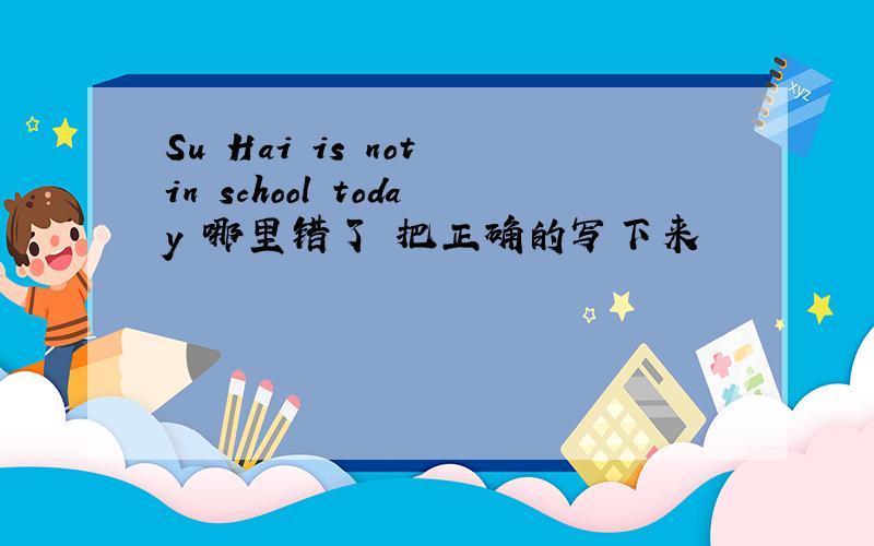 Su Hai is not in school today 哪里错了 把正确的写下来