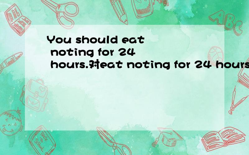You should eat noting for 24 hours.对eat noting for 24 hours.提问 （ ）（ ）I do?