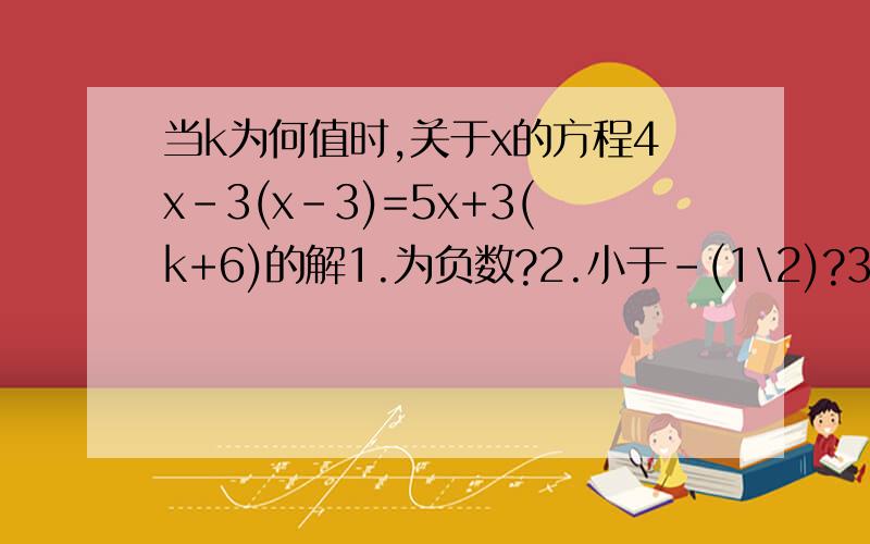 当k为何值时,关于x的方程4x-3(x-3)=5x+3(k+6)的解1.为负数?2.小于-(1\2)?3.不大于k的相反数?