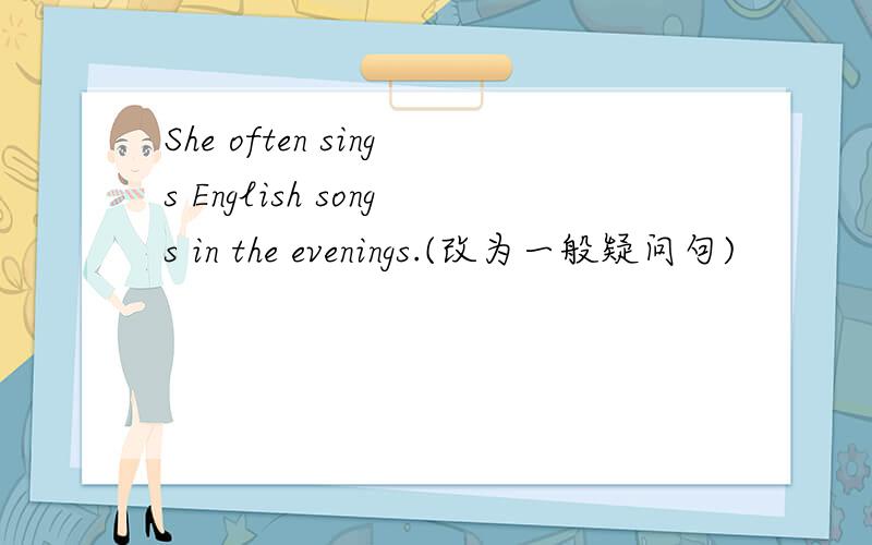 She often sings English songs in the evenings.(改为一般疑问句)
