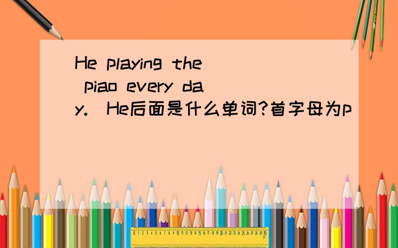 He playing the piao every day.(He后面是什么单词?首字母为p)