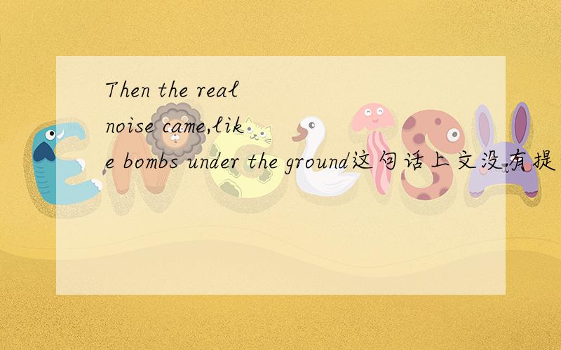 Then the real noise came,like bombs under the ground这句话上文没有提到噪声,为什么加the