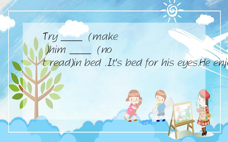 Try ____ (make )him ____ (not read)in bed .It's bed for his eyes.He enjoys ____ (eat)snack while _____ (watch) TV.