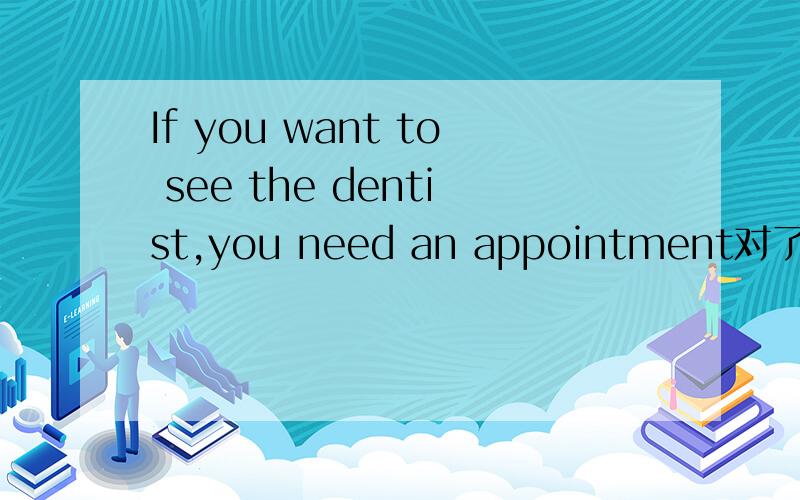 If you want to see the dentist,you need an appointment对了吗