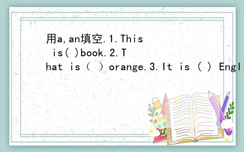 用a,an填空.1.This is( )book.2.That is（ ）orange.3.It is ( ) English book.4.What is this?It is ( )pen.5.It is ( ) quilt.