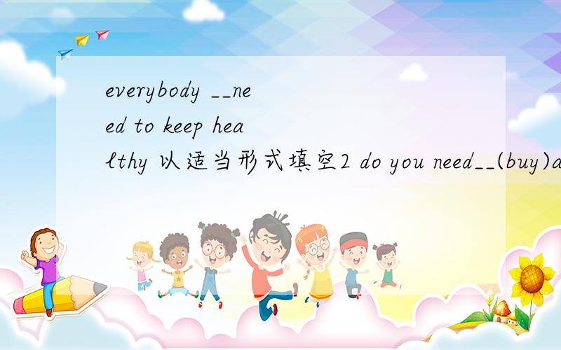 everybody __need to keep healthy 以适当形式填空2 do you need__(buy)a nvw dictionary3 we shoud pratice___(speak) English as much as we can
