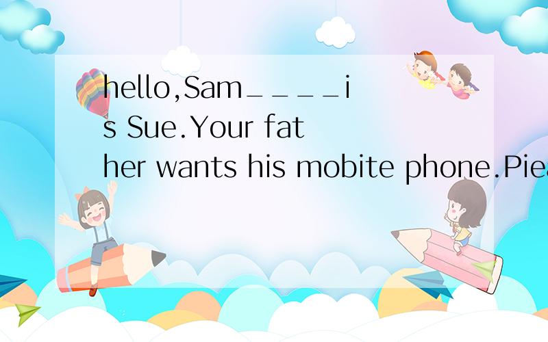 hello,Sam____is Sue.Your father wants his mobite phone.Piease_____ it to him.