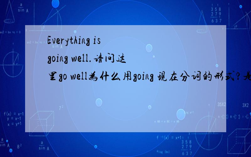 Everything is going well.请问这里go well为什么用going 现在分词的形式?是be going to的形式吗?