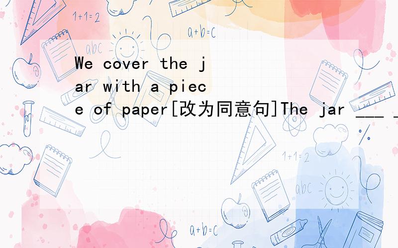 We cover the jar with a piece of paper[改为同意句]The jar ___ ___ ___ a piece of paper