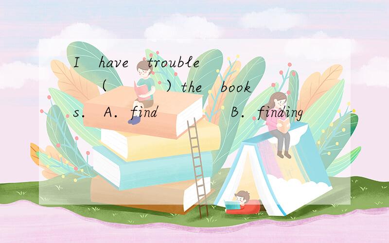 I　have　trouble　（　　　）the　books． A．find　　　　B．finding