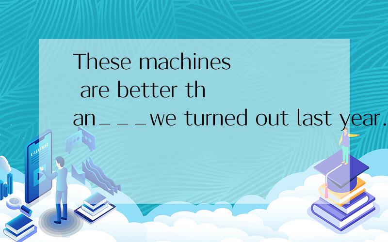 These machines are better than___we turned out last year.A.that B.what C.those D.which请问选择哪一个呢?为什么呢?