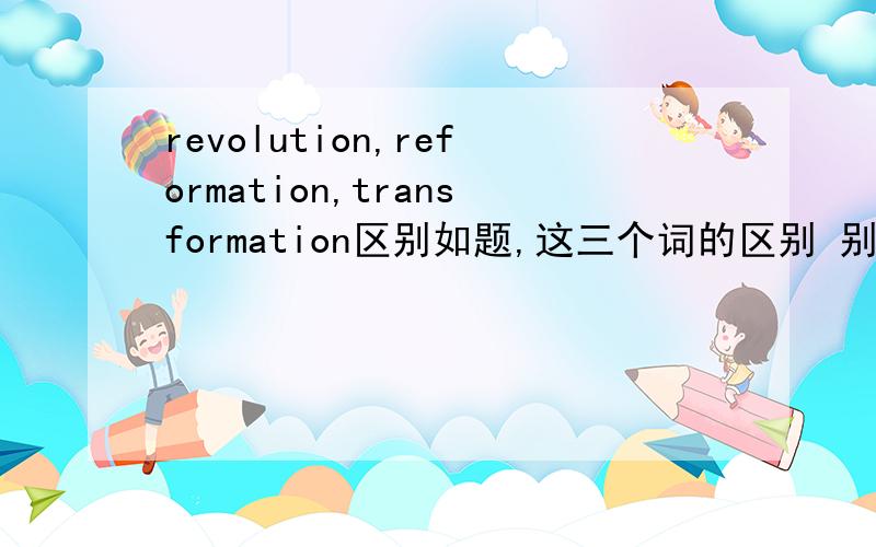 revolution,reformation,transformation区别如题,这三个词的区别 别复制 自己说说这三个词好像都有“变革,改革”的意思吧