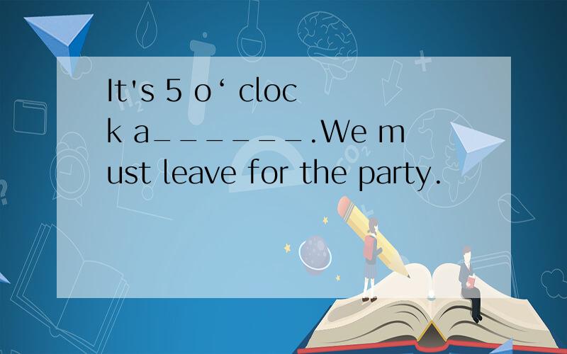 It's 5 o‘ clock a______.We must leave for the party.