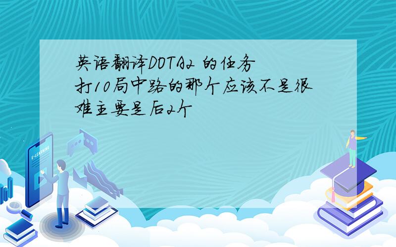 英语翻译DOTA2 的任务 打10局中路的那个应该不是很难主要是后2个