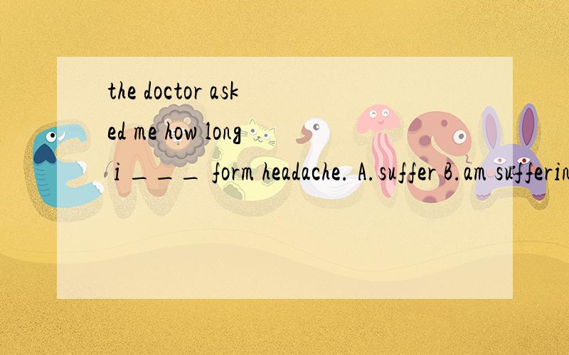 the doctor asked me how long i ___ form headache. A.suffer B.am suffering C.have suffered D.had suffered   选什么 给个理由. 谢谢.