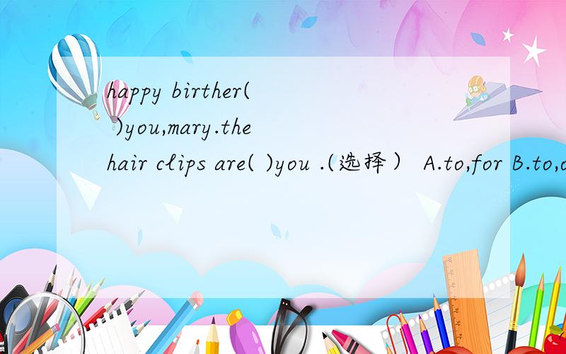 happy birther( )you,mary.thehair clips are( )you .(选择） A.to,for B.to,of C.for,to Dof,to