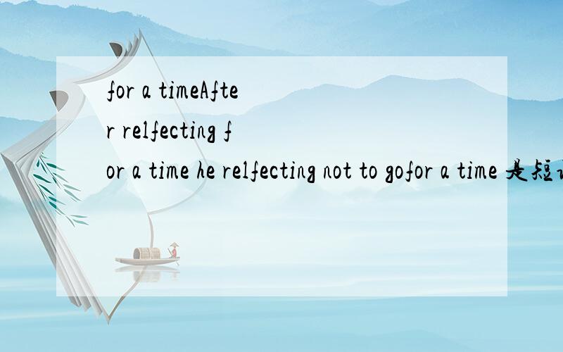 for a timeAfter relfecting for a time he relfecting not to gofor a time 是短语么?怎么会加“a”呢 抱歉，打错了 是 After relfecting for a time he decided not to go