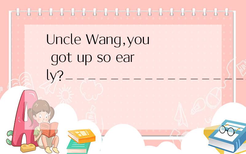 Uncle Wang,you got up so early?________________A.How do you do?B.It's pleasure.C.Nice to meet you.D.Not at all.选择答案给的是C 为什么?