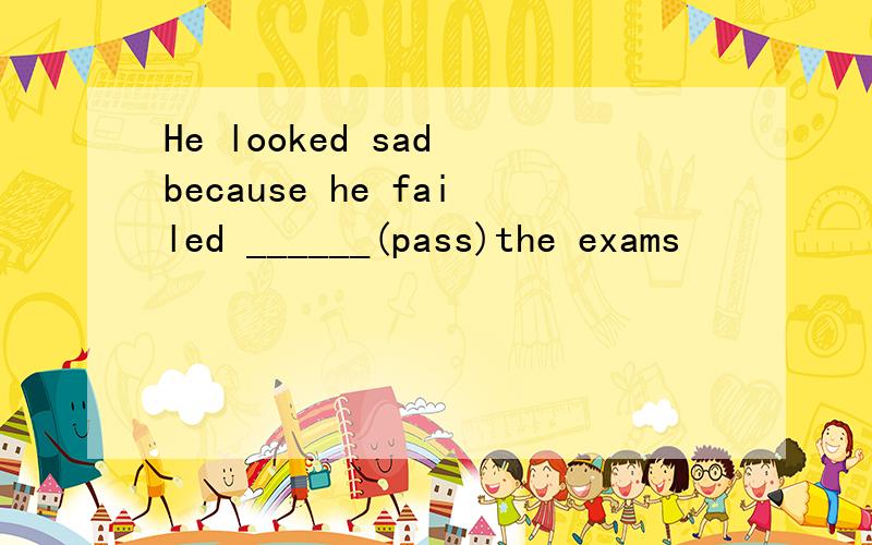 He looked sad because he failed ______(pass)the exams