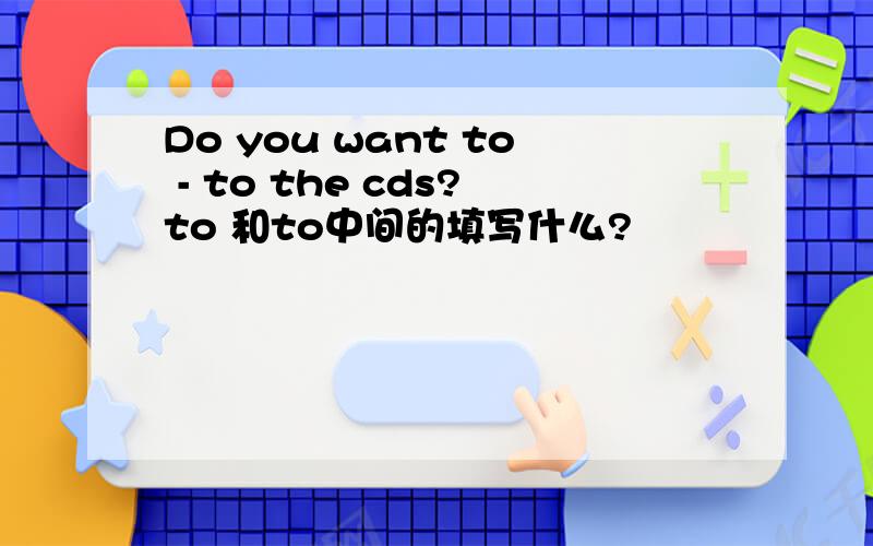 Do you want to - to the cds?to 和to中间的填写什么?