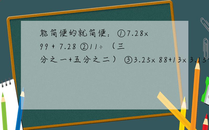 能简便的就简便：①7.28×99＋7.28 ②11÷（三分之一+五分之二） ③3.25×88+13×3.15-3.15④（15-14×七分之四）×二十一分之八
