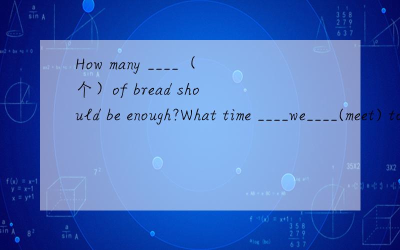 How many ____（个）of bread should be enough?What time ____we____(meet) tomorrow?