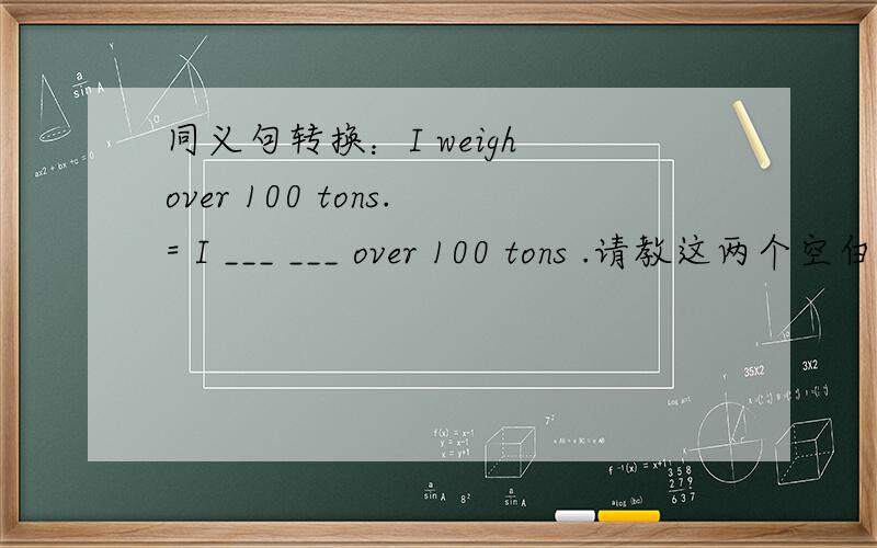 同义句转换：I weigh over 100 tons.= I ___ ___ over 100 tons .请教这两个空白怎么填