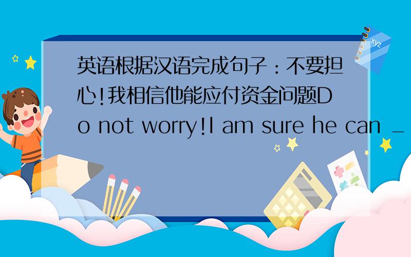 英语根据汉语完成句子：不要担心!我相信他能应付资金问题Do not worry!I am sure he can _ _ _ problemI am sure he can _ _ _ problem.