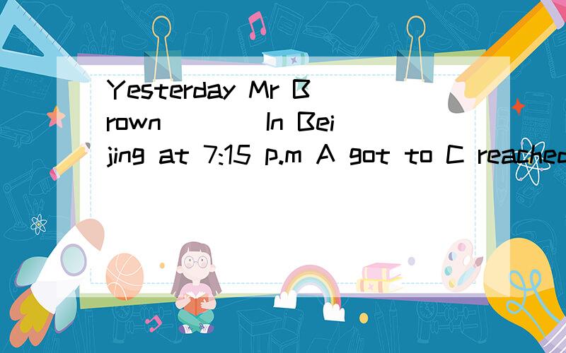 Yesterday Mr Brown____In Beijing at 7:15 p.m A got to C reached C arrived D got