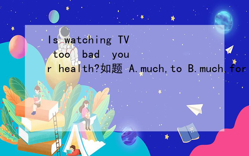 Is watching TV too  bad  your health?如题 A.much,to B.much,for C.many,to D.many,for