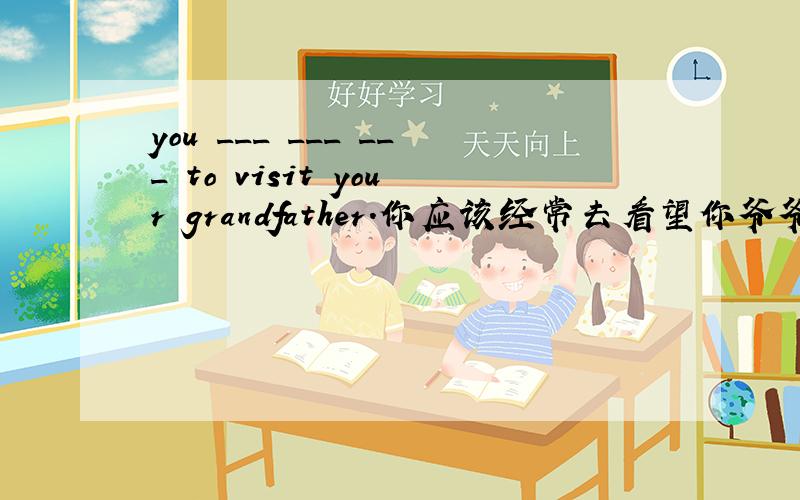 you ___ ___ ___ to visit your grandfather.你应该经常去看望你爷爷