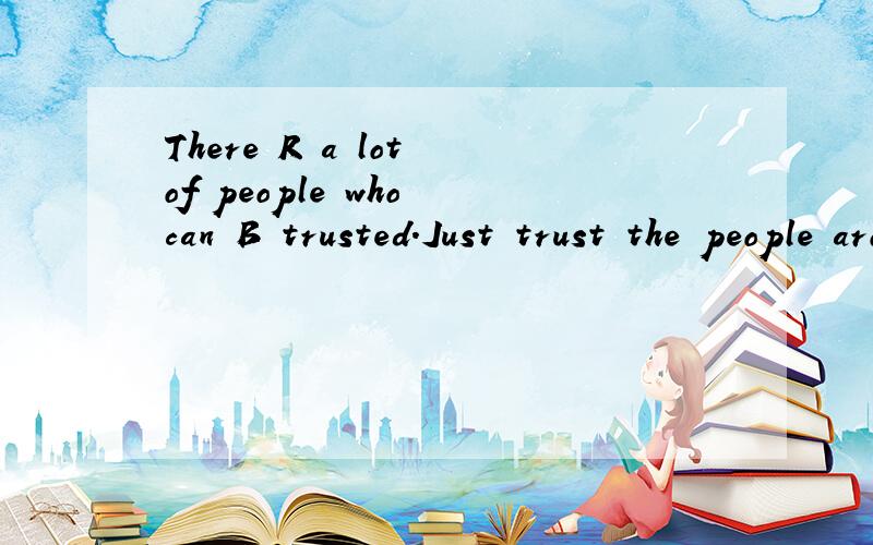 There R a lot of people who can B trusted.Just trust the people around U.It is good 4U.