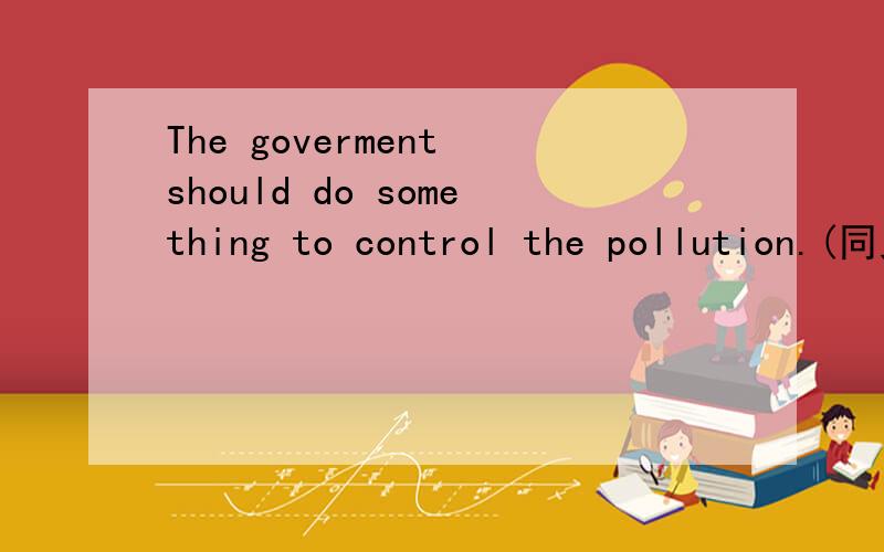 The goverment should do something to control the pollution.(同义句转换）The goverment ____ _____ ______to control the pollution 应填什么?The goverment should ____ _____ _____ to control the pollution