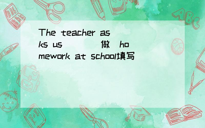 The teacher asks us （ ）（做）homework at school填写